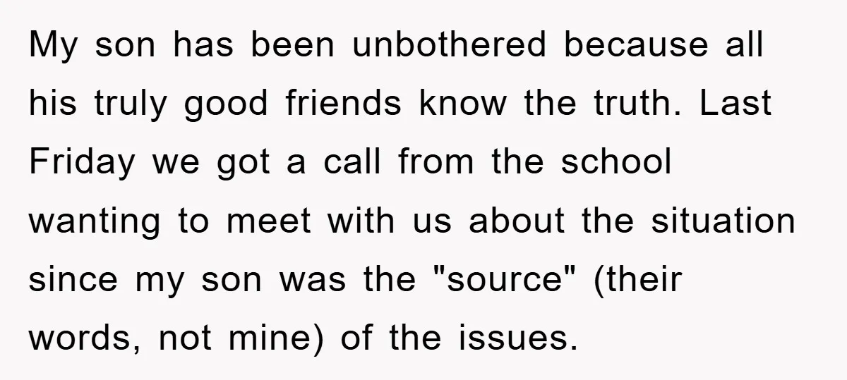 My son has been unbothered because all his truly good friends know the truth. Last Friday we got a call from the school wanting to meet with us about the...