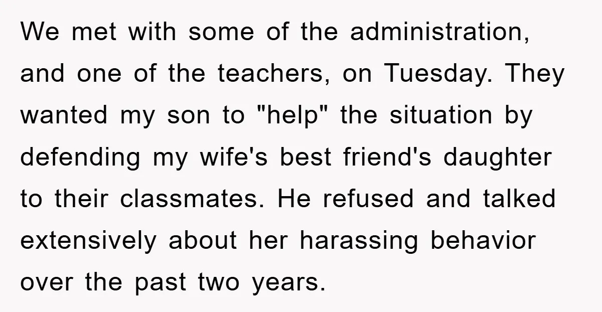 We met with some of the administration, and one of the teachers, on Tuesday. They wanted my son to "help" the situation by defending my wife's best friend's daughter to...