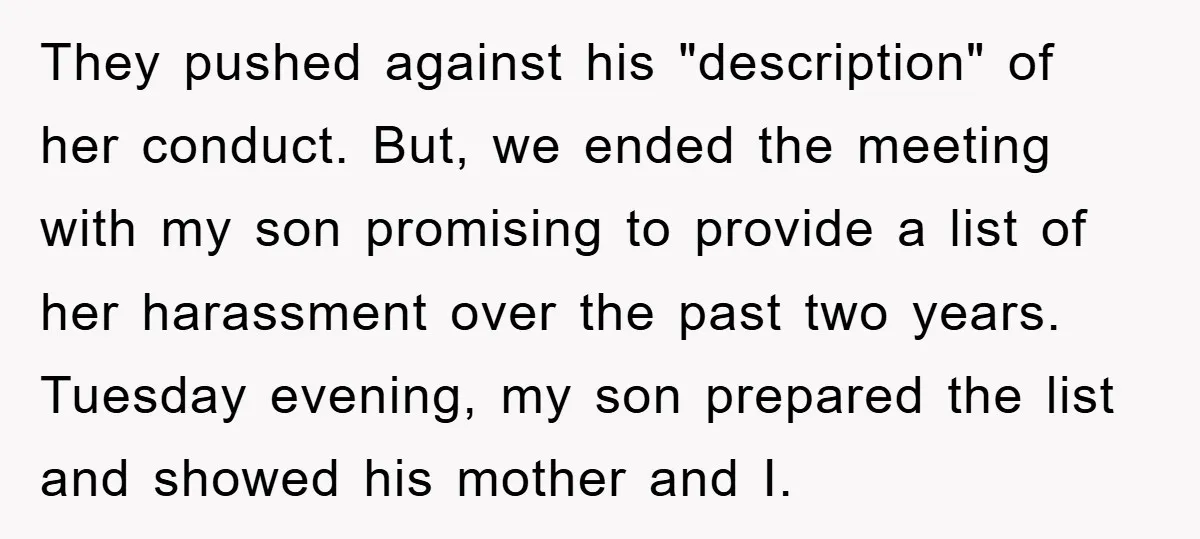 They pushed against his "description" of her conduct. But, we ended the meeting with my son promising to provide a list of her harassment over the past two years. Tuesday...