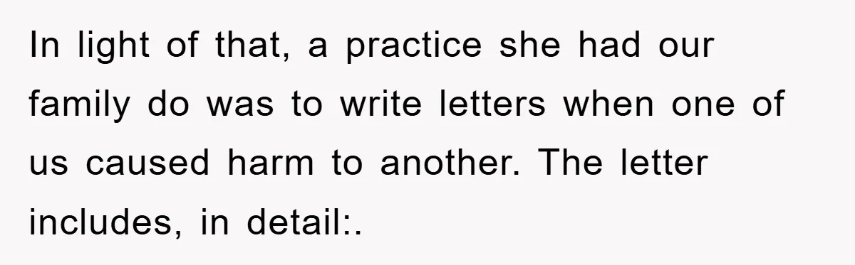 In light of that, a practice she had our family do was to write letters when one of us caused harm to another. The letter includes, in detail:.
