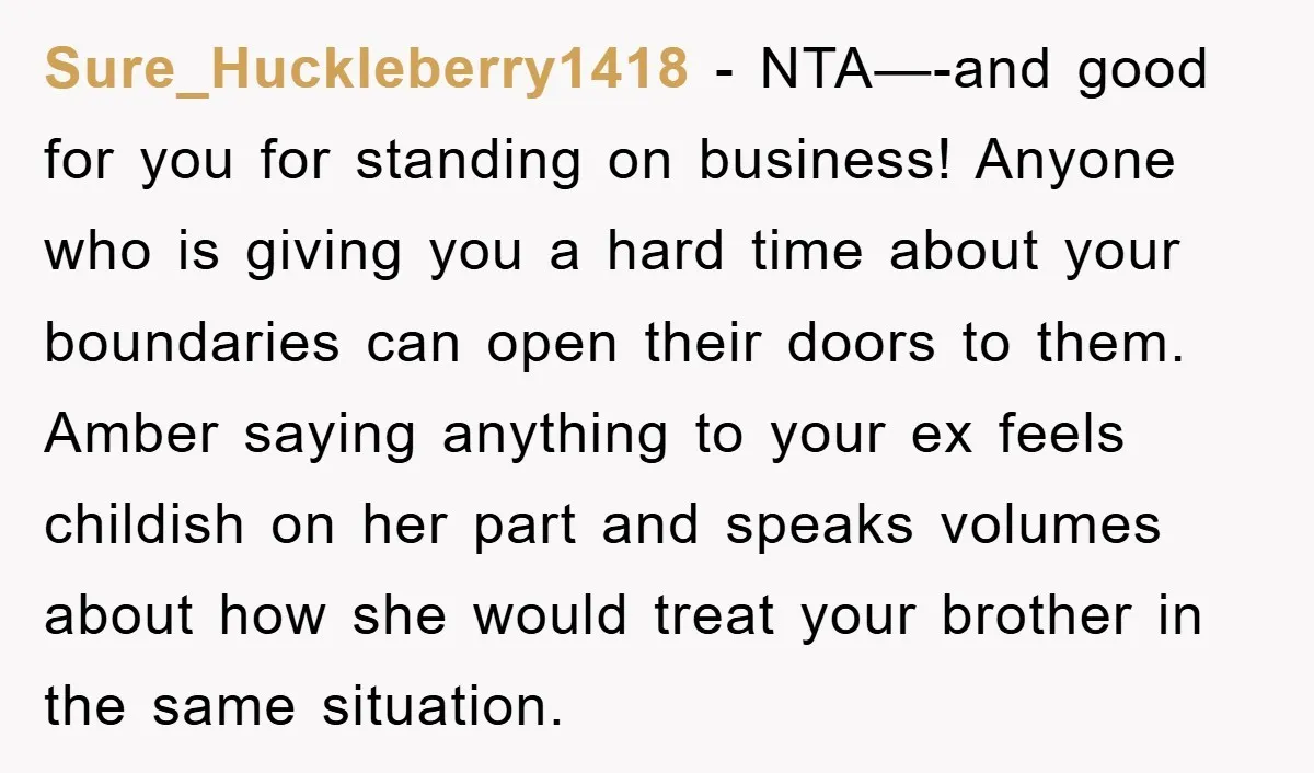 Sure_Huckleberry1418 − NTA—-and good for you for standing on business! Anyone who is giving you a hard time about your boundaries can open their doors to them. Amber saying anything...