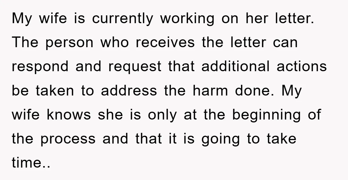 My wife is currently working on her letter. The person who receives the letter can respond and request that additional actions be taken to address the harm done. My wife...
