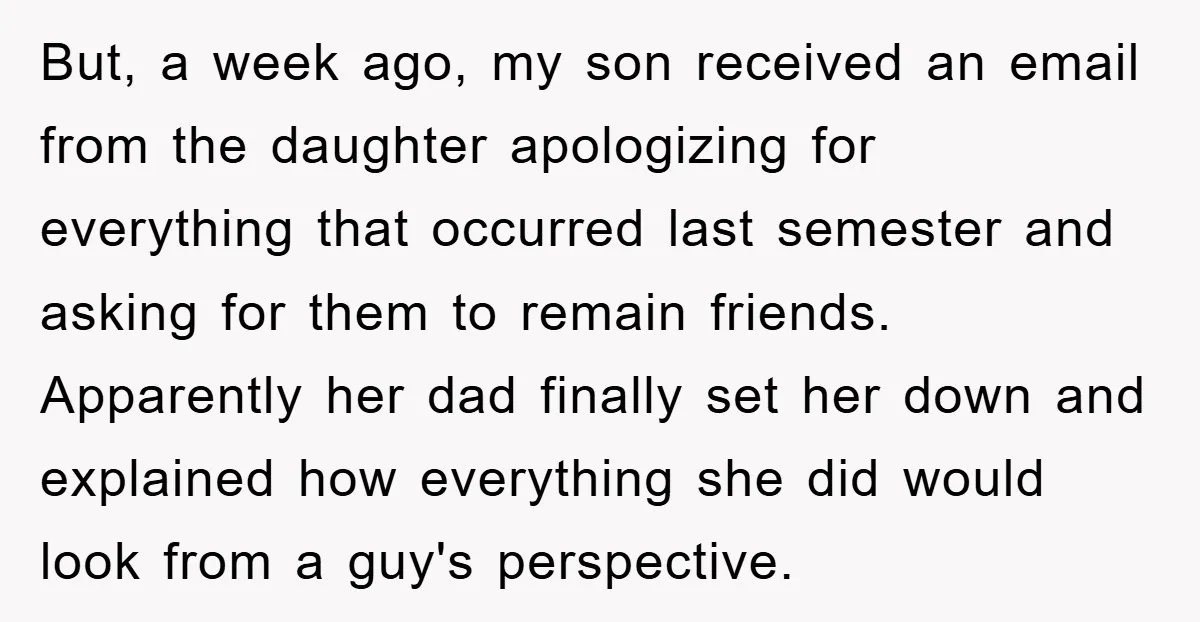 But, a week ago, my son received an email from the daughter apologizing for everything that occurred last semester and asking for them to remain friends. Apparently her dad finally...