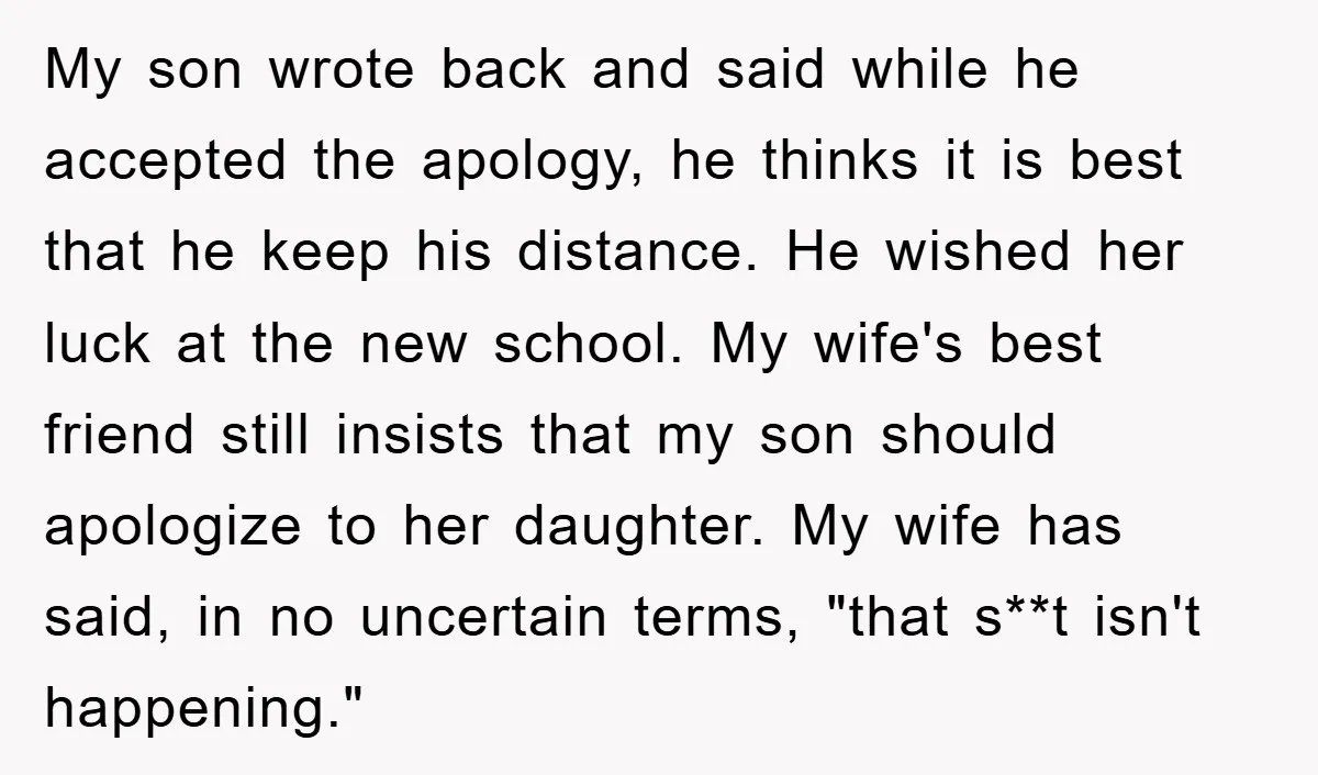 My son wrote back and said while he accepted the apology, he thinks it is best that he keep his distance. He wished her luck at the new school. My...
