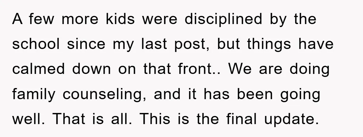 A few more kids were disciplined by the school since my last post, but things have calmed down on that front.. We are doing family counseling, and it has been...