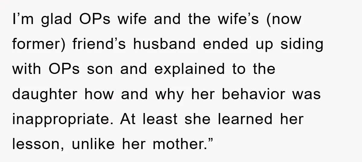 I’m glad OPs wife and the wife’s (now former) friend’s husband ended up siding with OPs son and explained to the daughter how and why her behavior was inappropriate. At...