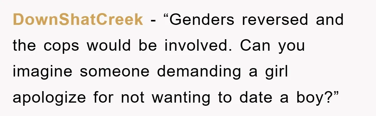 DownShatCreek - “Genders reversed and the cops would be involved. Can you imagine someone demanding a girl apologize for not wanting to date a boy?”