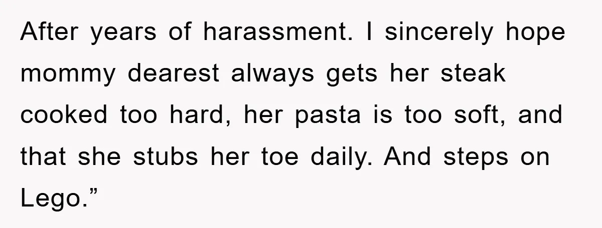 After years of harassment. I sincerely hope mommy dearest always gets her steak cooked too hard, her pasta is too soft, and that she stubs her toe daily. And steps...