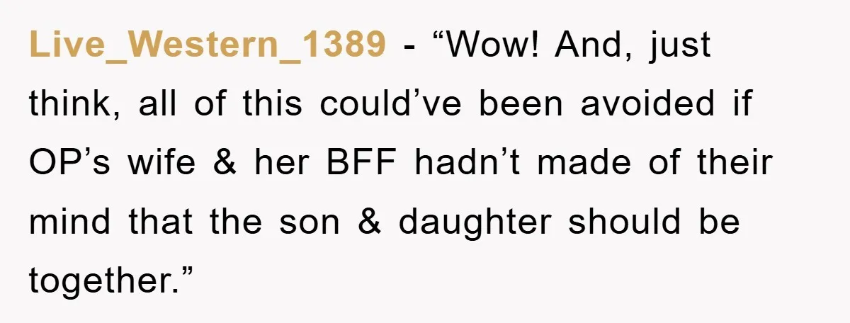 Live_Western_1389 - “Wow! And, just think, all of this could’ve been avoided if OP’s wife & her BFF hadn’t made of their mind that the son & daughter should be...
