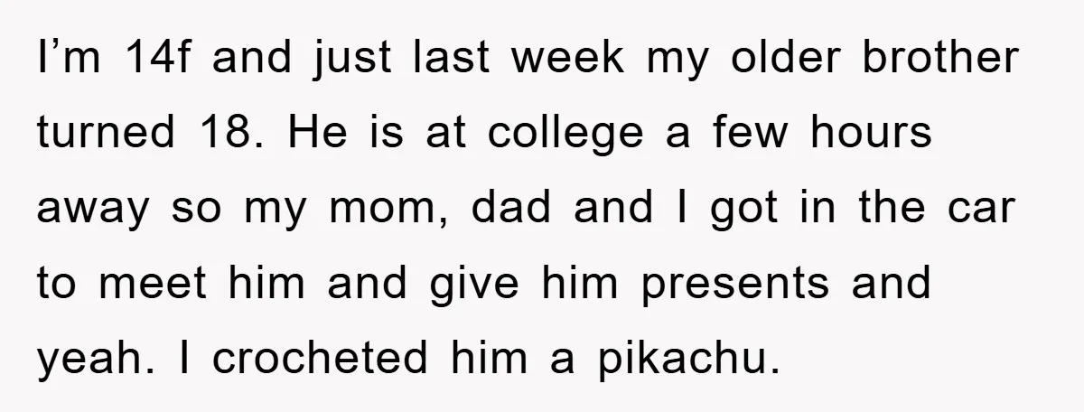 I’m 14f and just last week my older brother turned 18. He is at college a few hours away so my mom, dad and I got in the car to...