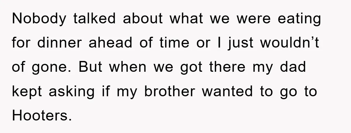 Nobody talked about what we were eating for dinner ahead of time or I just wouldn’t of gone. But when we got there my dad kept asking if my brother...