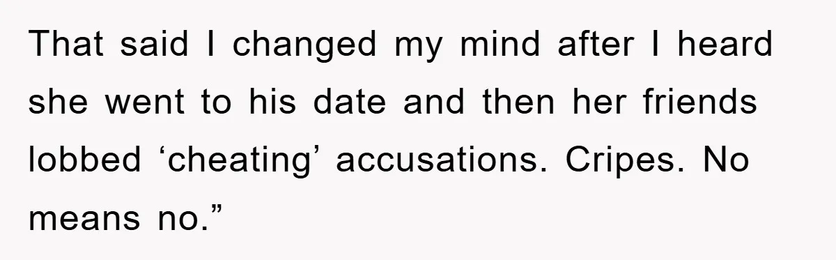 That said I changed my mind after I heard she went to his date and then her friends lobbed ‘cheating’ accusations. Cripes. No means no.”