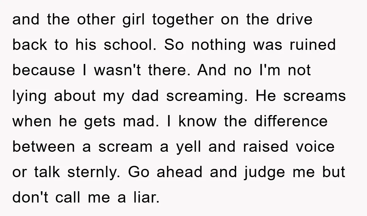 and the other girl together on the drive back to his school. So nothing was ruined because I wasn't there. And no I'm not lying about my dad screaming. He...