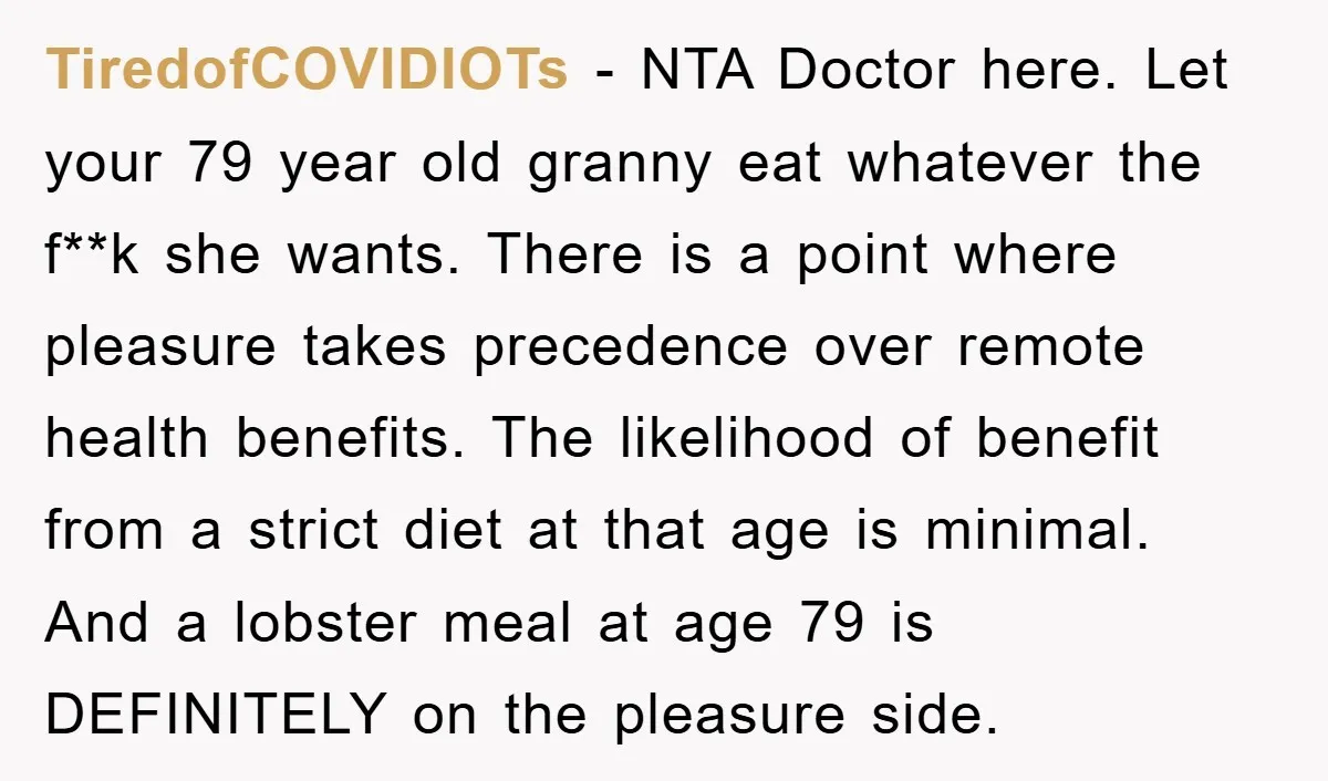 TiredofCOVIDIOTs - NTA Doctor here. Let your 79 year old granny eat whatever the f**k she wants. There is a point where pleasure takes precedence over remote health benefits. The...