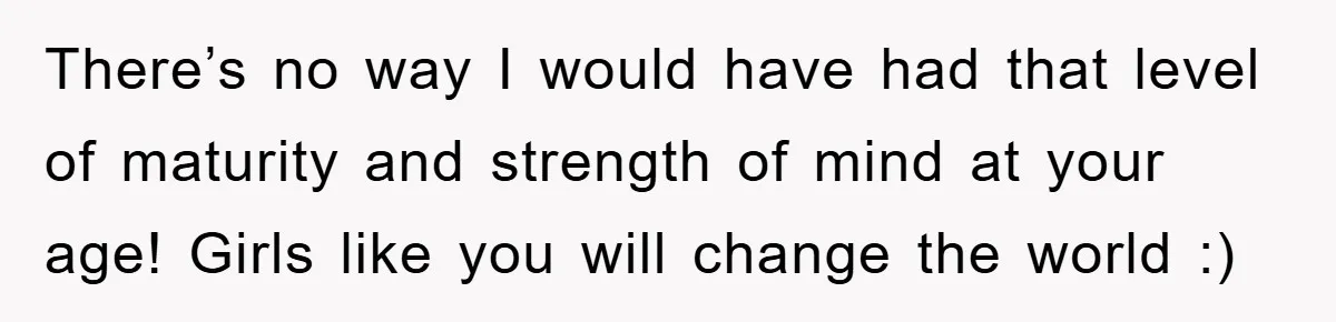 There’s no way I would have had that level of maturity and strength of mind at your age! Girls like you will change the world :)