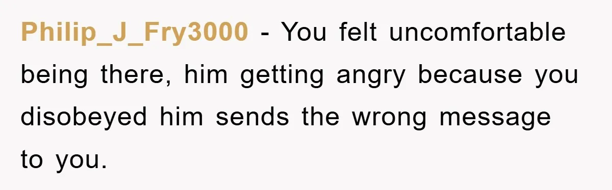 Philip_J_Fry3000 − You felt uncomfortable being there, him getting angry because you disobeyed him sends the wrong message to you.
