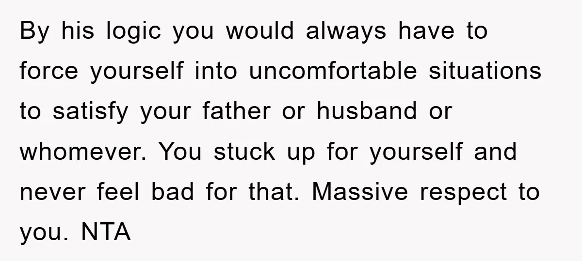 By his logic you would always have to force yourself into uncomfortable situations to satisfy your father or husband or whomever. You stuck up for yourself and never feel bad...