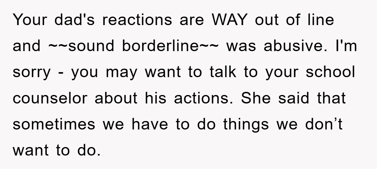 Your dad's reactions are WAY out of line and ~~sound borderline~~ was abusive. I'm sorry - you may want to talk to your school counselor about his actions. She said...