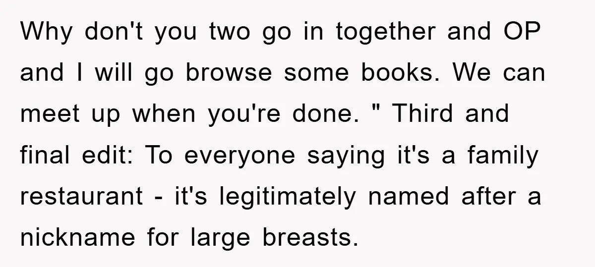 Why don't you two go in together and OP and I will go browse some books. We can meet up when you're done. " Third and final edit: To everyone...