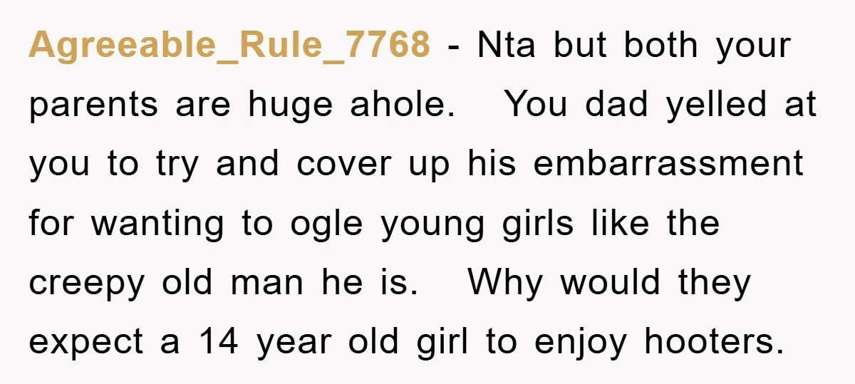Agreeable_Rule_7768 − Nta but both your parents are huge ahole. You dad yelled at you to try and cover up his embarrassment for wanting to ogle young girls like the...
