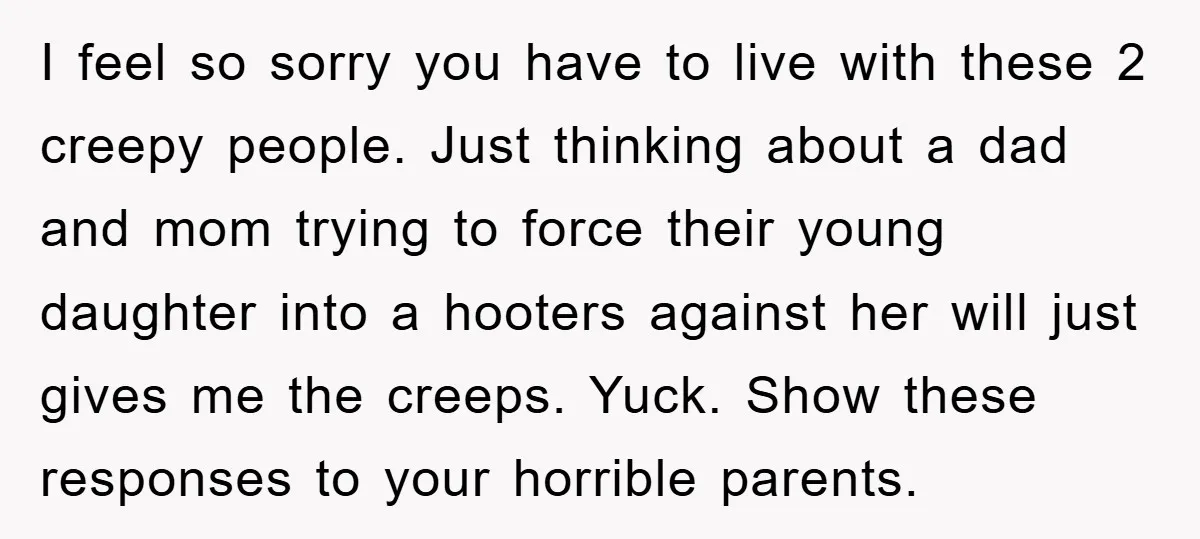 I feel so sorry you have to live with these 2 creepy people. Just thinking about a dad and mom trying to force their young daughter into a hooters against...