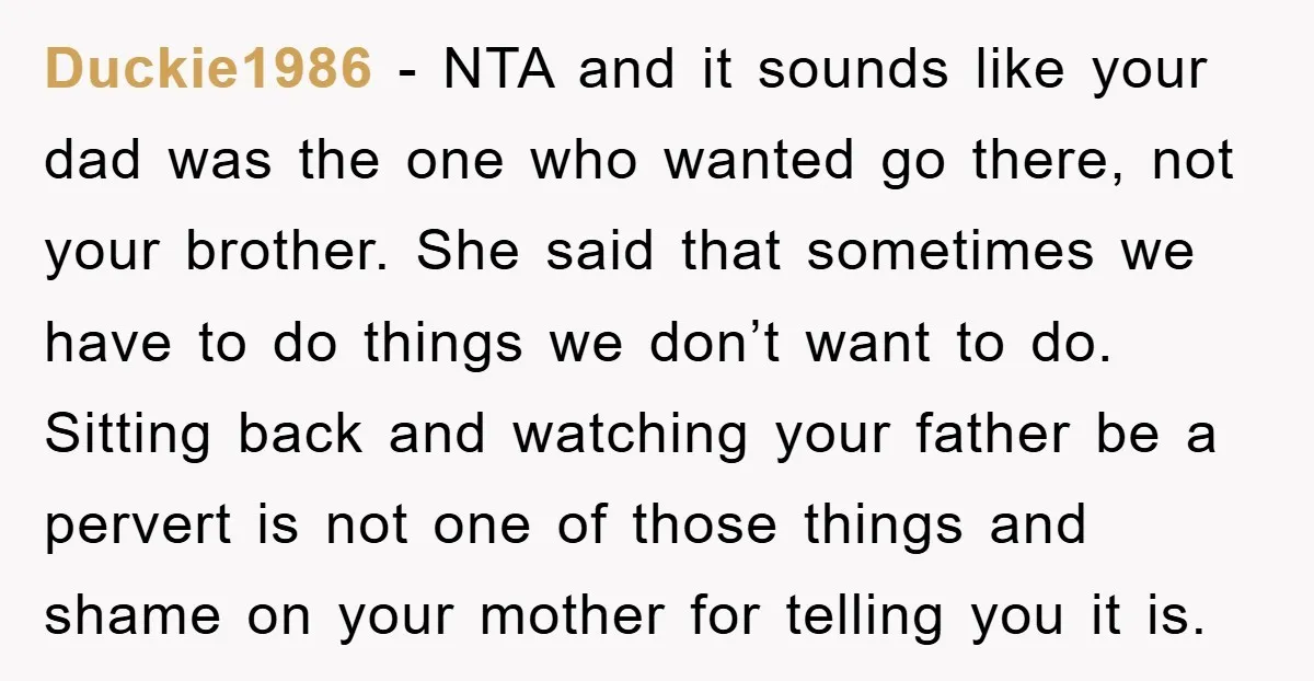 Duckie1986 − NTA and it sounds like your dad was the one who wanted go there, not your brother. She said that sometimes we have to do things we don’t...
