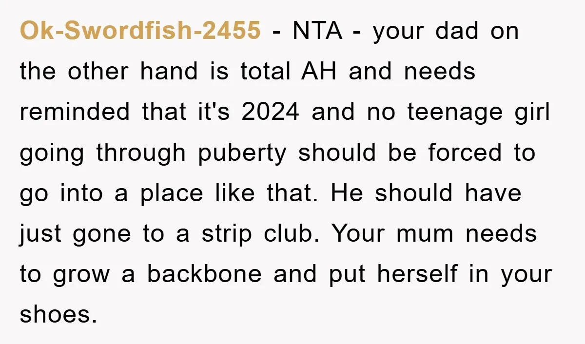 Ok-Swordfish-2455 − NTA - your dad on the other hand is total AH and needs reminded that it's 2024 and no teenage girl going through puberty should be forced to...