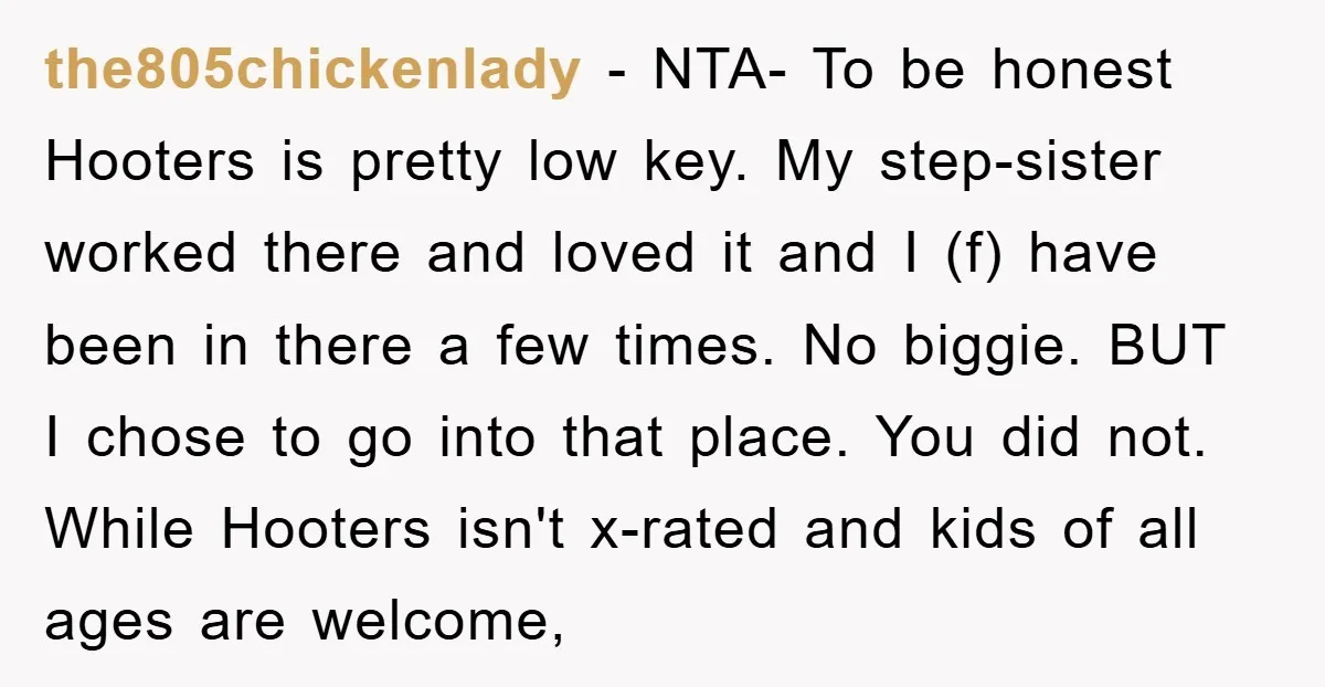 the805chickenlady − NTA- To be honest Hooters is pretty low key. My step-sister worked there and loved it and I (f) have been in there a few times. No biggie....