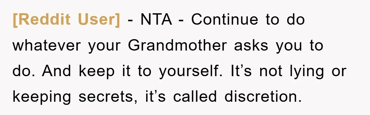 [Reddit User] - NTA - Continue to do whatever your Grandmother asks you to do. And keep it to yourself. It’s not lying or keeping secrets, it’s called discretion.