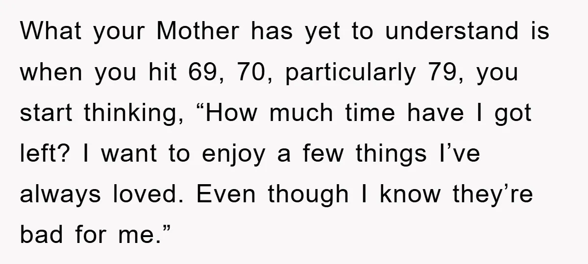 What your Mother has yet to understand is when you hit 69, 70, particularly 79, you start thinking, “How much time have I got left? I want to enjoy a...