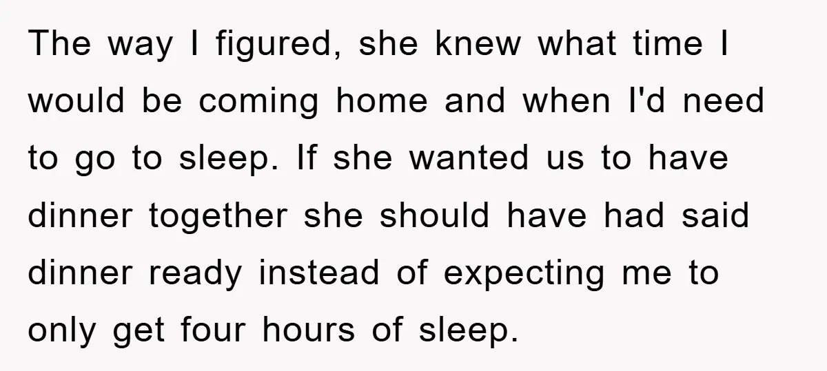 The way I figured, she knew what time I would be coming home and when I'd need to go to sleep. If she wanted us to have dinner together she...