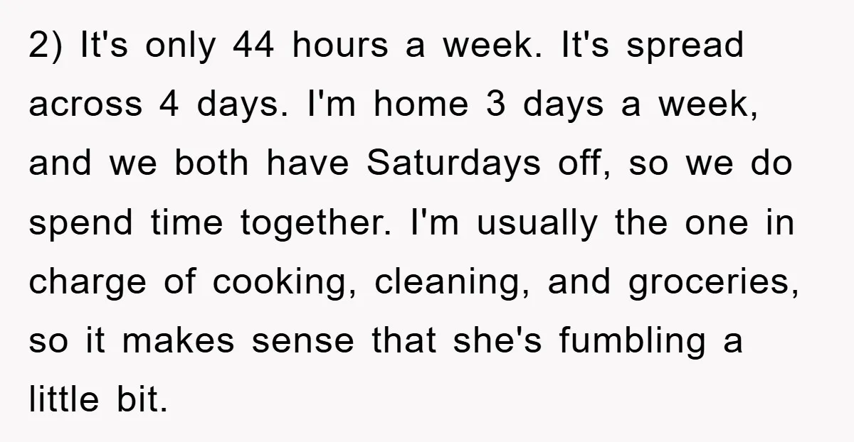2) It's only 44 hours a week. It's spread across 4 days. I'm home 3 days a week, and we both have Saturdays off, so we do spend time together....