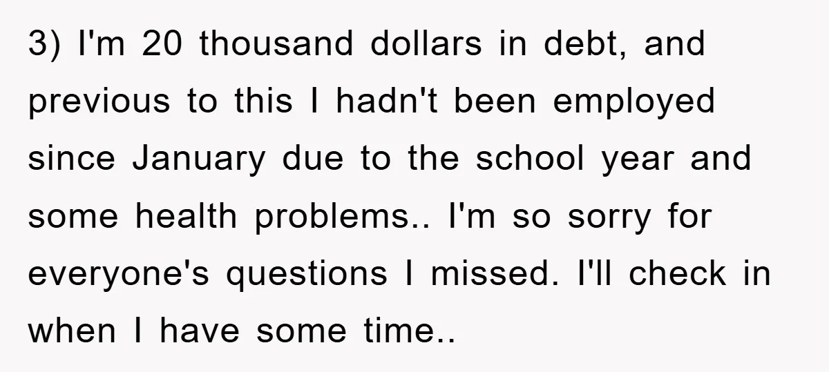 3) I'm 20 thousand dollars in debt, and previous to this I hadn't been employed since January due to the school year and some health problems.. I'm so sorry for...