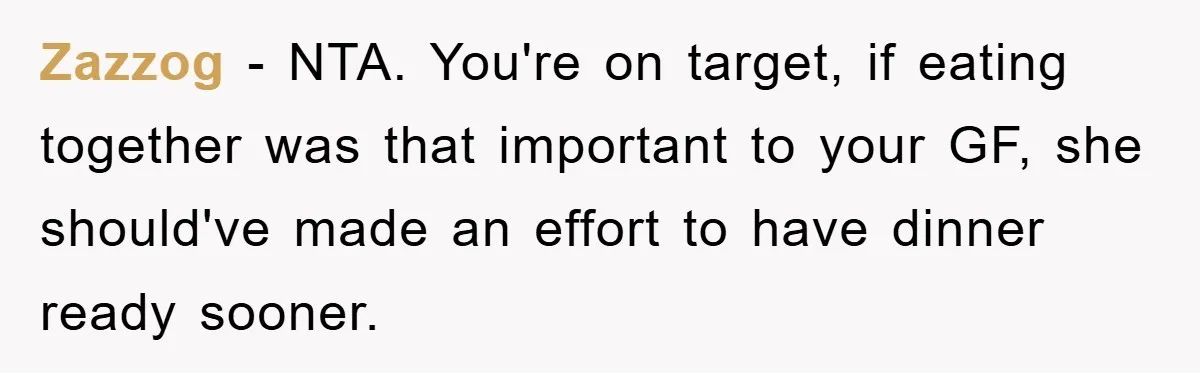 Zazzog − NTA. You're on target, if eating together was that important to your GF, she should've made an effort to have dinner ready sooner.