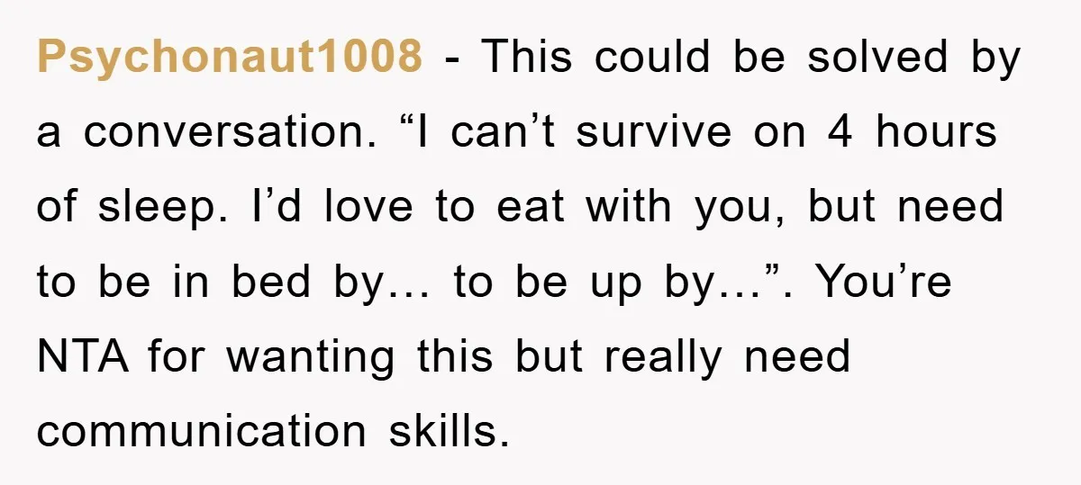 Psychonaut1008 − This could be solved by a conversation. “I can’t survive on 4 hours of sleep. I’d love to eat with you, but need to be in bed by…...