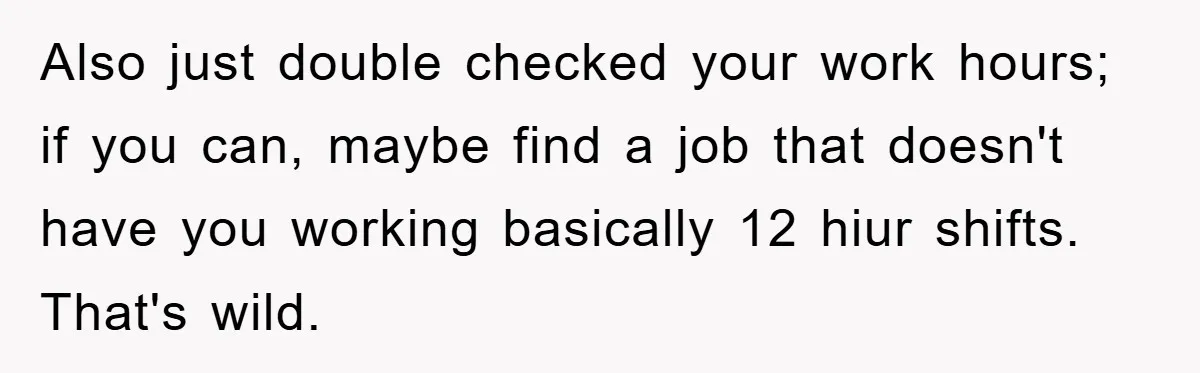 Also just double checked your work hours; if you can, maybe find a job that doesn't have you working basically 12 hiur shifts. That's wild.