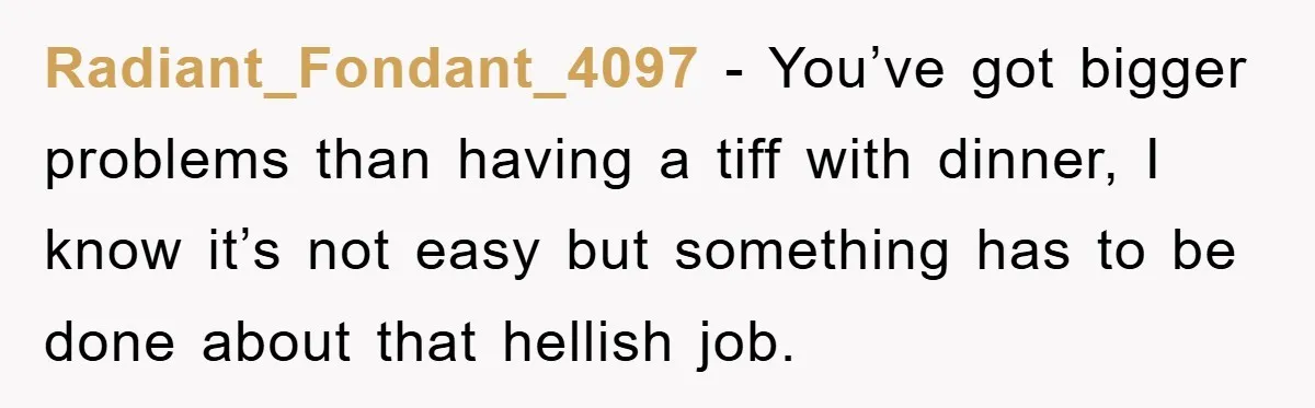 Radiant_Fondant_4097 − You’ve got bigger problems than having a tiff with dinner, I know it’s not easy but something has to be done about that hellish job.