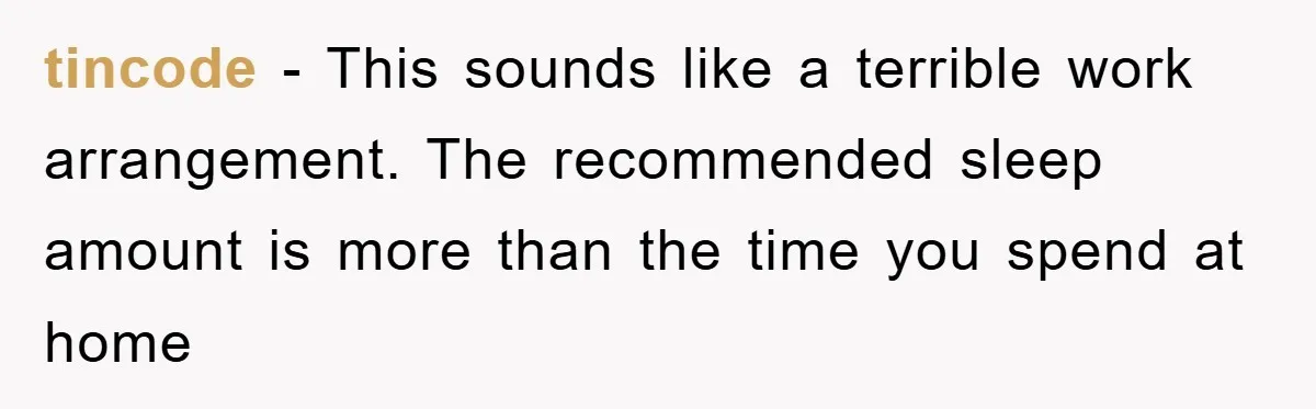 tincode − This sounds like a terrible work arrangement. The recommended sleep amount is more than the time you spend at home