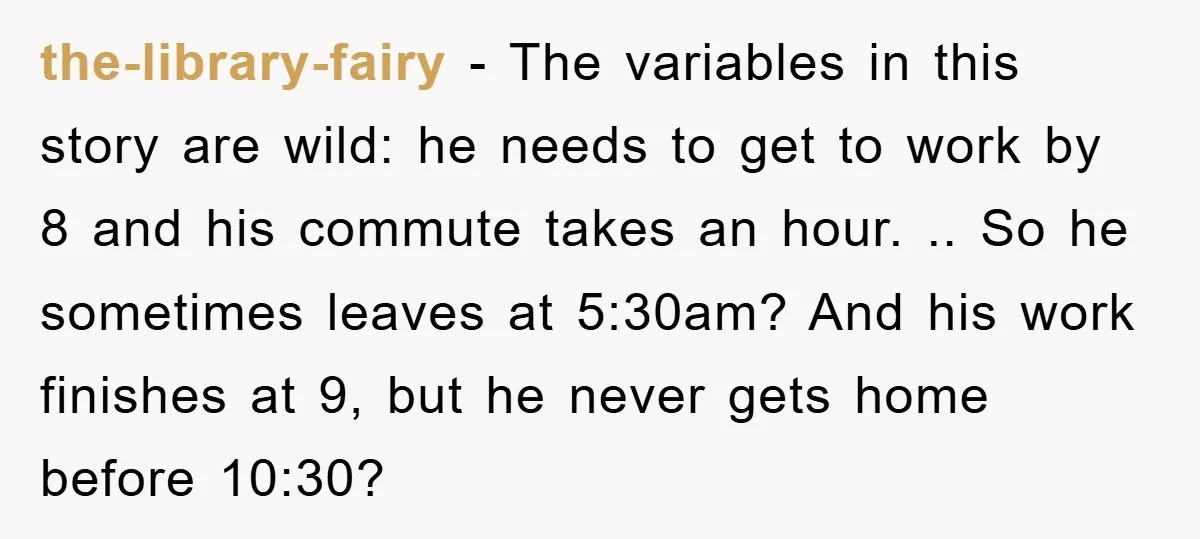 the-library-fairy − The variables in this story are wild: he needs to get to work by 8 and his commute takes an hour. .. So he sometimes leaves at 5:30am?...