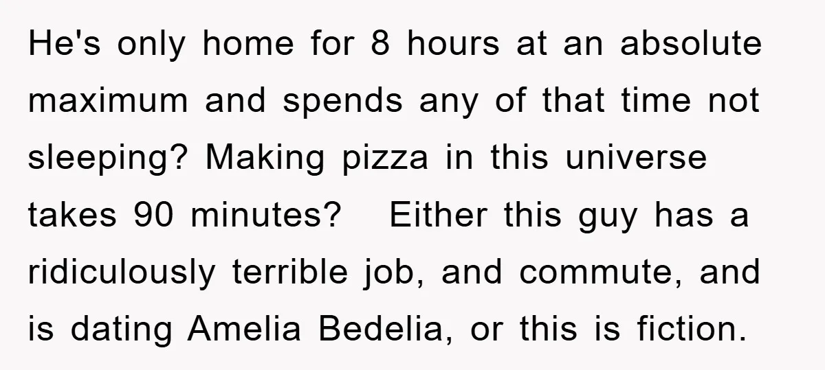 He's only home for 8 hours at an absolute maximum and spends any of that time not sleeping? Making pizza in this universe takes 90 minutes? Either this guy has...