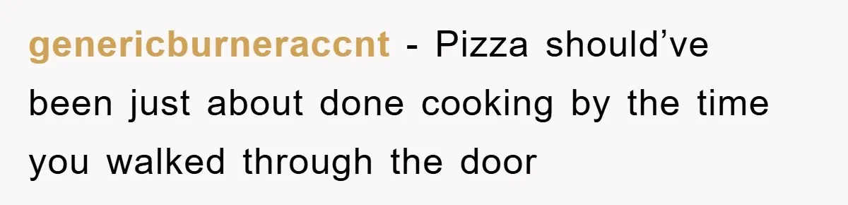 genericburneraccnt − Pizza should’ve been just about done cooking by the time you walked through the door