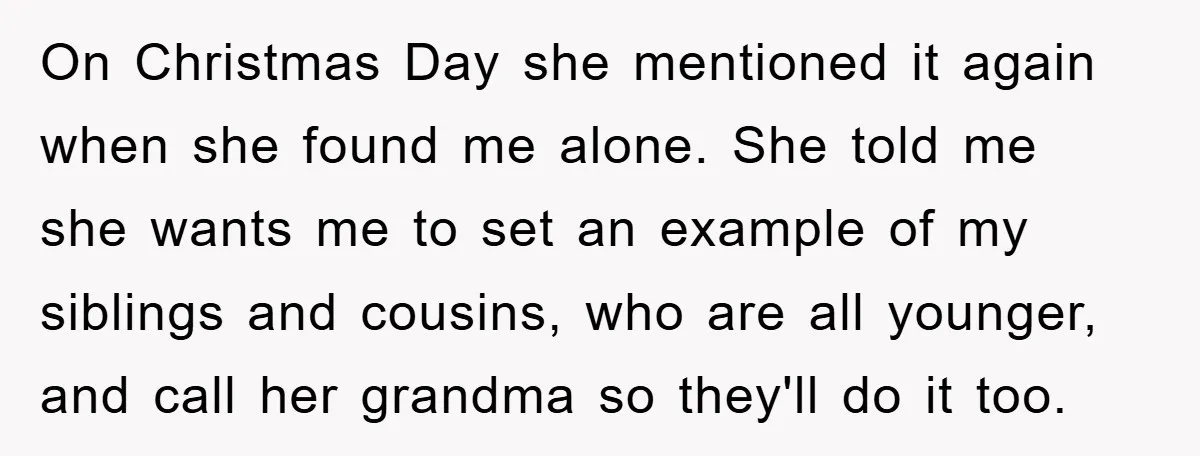 On Christmas Day she mentioned it again when she found me alone. She told me she wants me to set an example of my siblings and cousins, who are all...