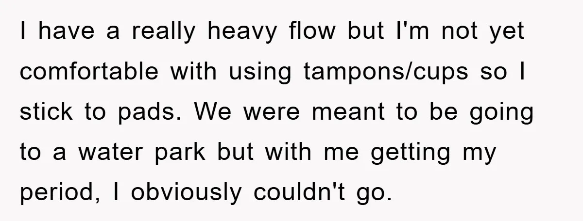I have a really heavy flow but I'm not yet comfortable with using tampons/cups so I stick to pads. We were meant to be going to a water park but...