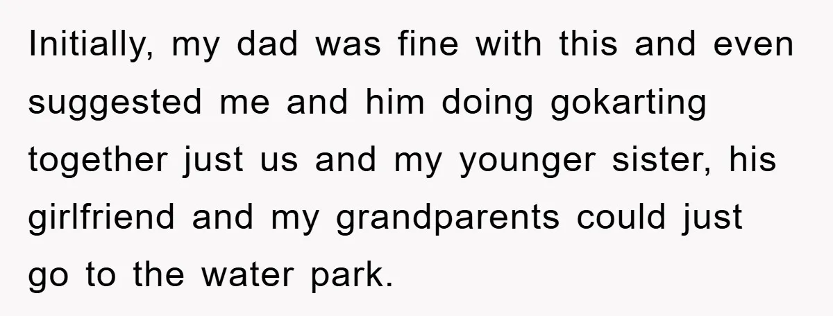 Initially, my dad was fine with this and even suggested me and him doing gokarting together just us and my younger sister, his girlfriend and my grandparents could just go...