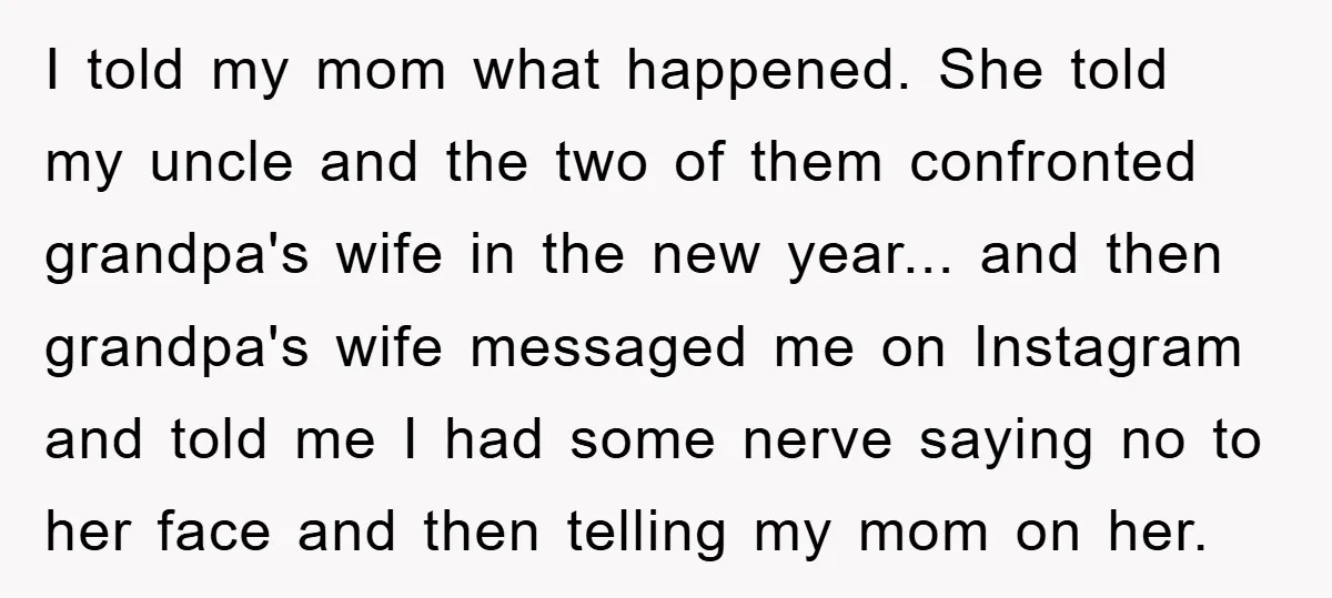 I told my mom what happened. She told my uncle and the two of them confronted grandpa's wife in the new year... and then grandpa's wife messaged me on Instagram...