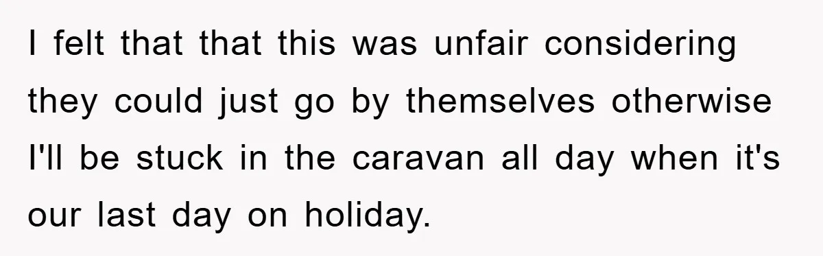 I felt that that this was unfair considering they could just go by themselves otherwise I'll be stuck in the caravan all day when it's our last day on holiday.