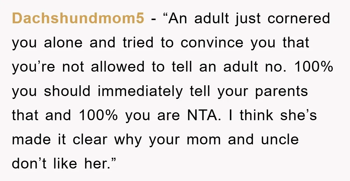 Dachshundmom5 - “An adult just cornered you alone and tried to convince you that you’re not allowed to tell an adult no. 100% you should immediately tell your parents that...