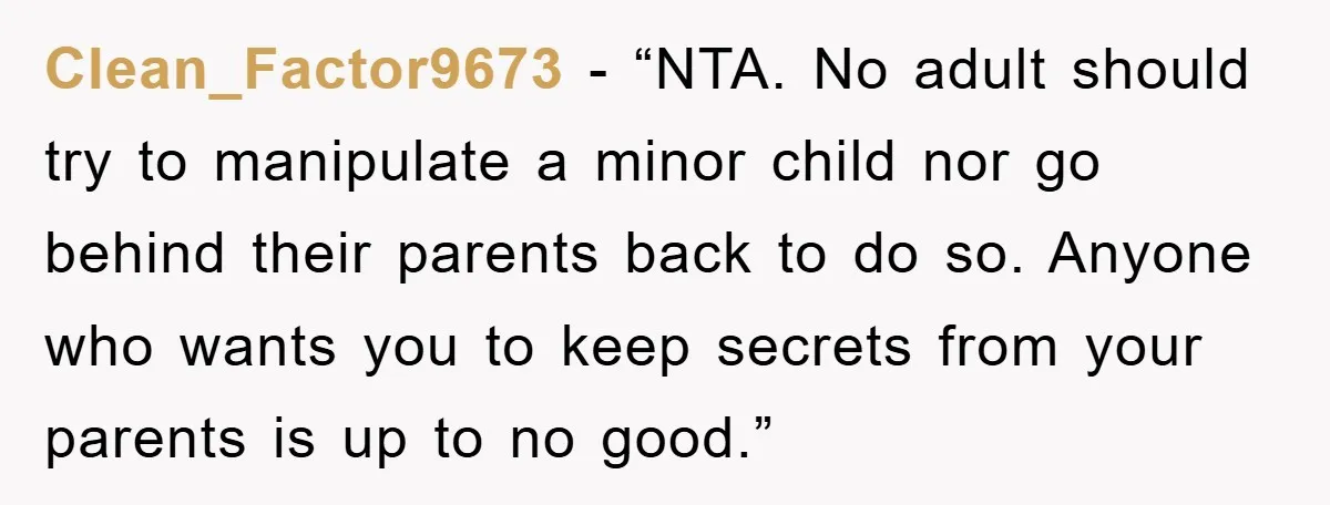 Clean_Factor9673 - “NTA. No adult should try to manipulate a minor child nor go behind their parents back to do so. Anyone who wants you to keep secrets from your...