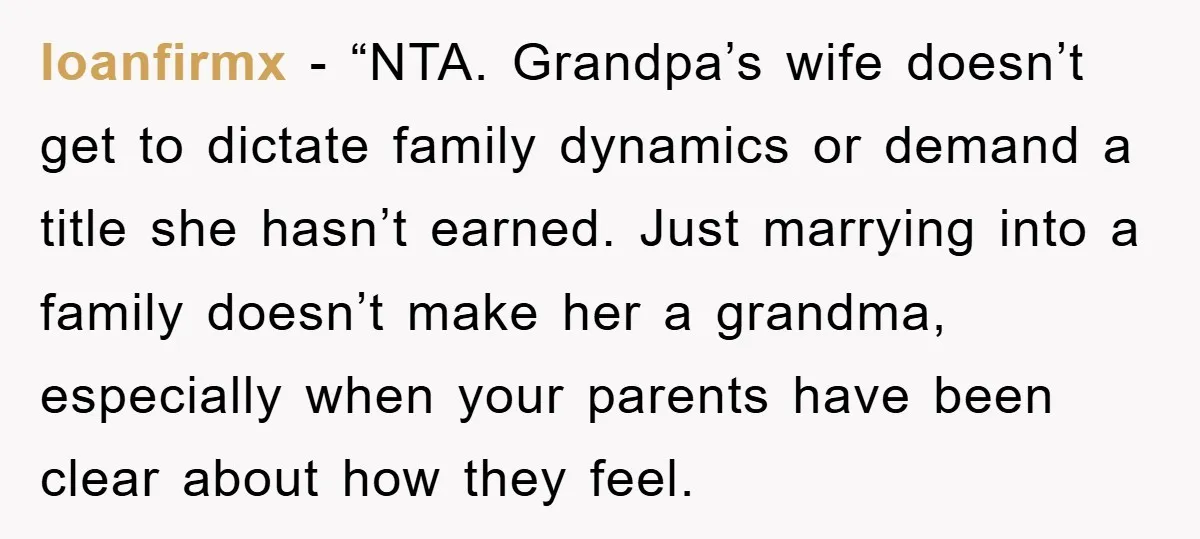 loanfirmx - “NTA. Grandpa’s wife doesn’t get to dictate family dynamics or demand a title she hasn’t earned. Just marrying into a family doesn’t make her a grandma, especially when...