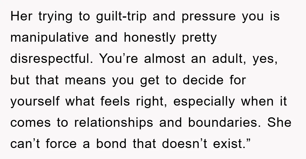 Her trying to guilt-trip and pressure you is manipulative and honestly pretty disrespectful. You’re almost an adult, yes, but that means you get to decide for yourself what feels right,...